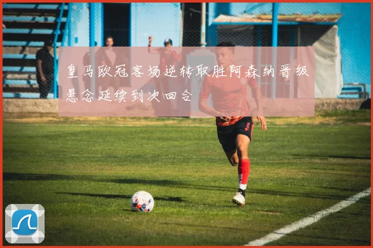 皇马欧冠客场逆转取胜阿森纳晋级悬念延续到次回合