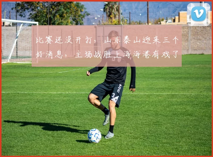 比赛还没开打，山东泰山迎来三个好消息，主场战胜上海海港有戏了