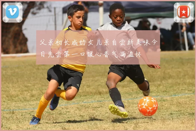 父亲初长成的女儿亲自尝新美味今日先尝第一口暖心香气满溢怀