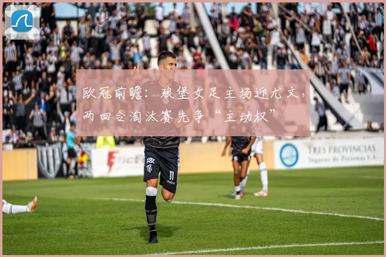 欧冠前瞻:狼堡女足主场迎尤文,两回合淘汰赛先争“主动权”