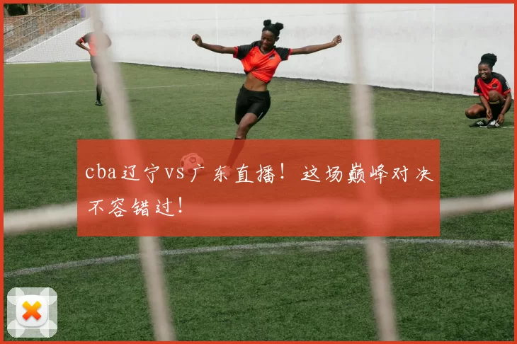 cba辽宁vs广东直播!这场巅峰对决不容错过!