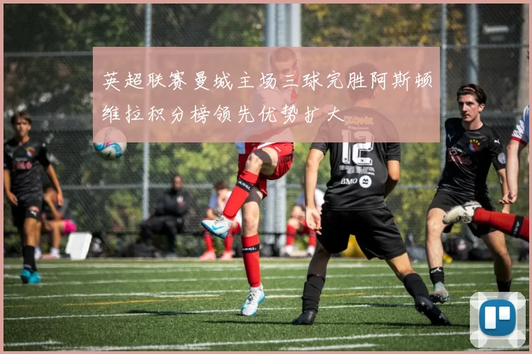 英超联赛曼城主场三球完胜阿斯顿维拉积分榜领先优势扩大