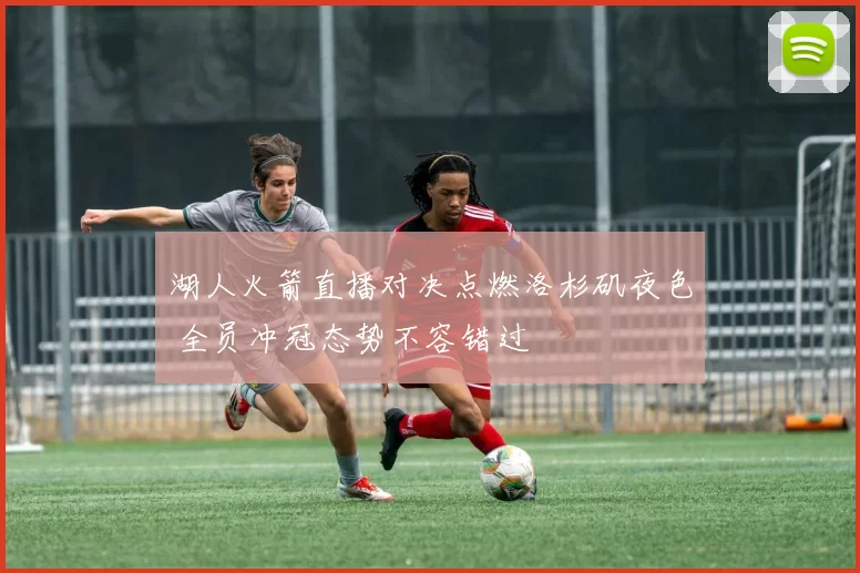 湖人火箭直播对决点燃洛杉矶夜色 全员冲冠态势不容错过