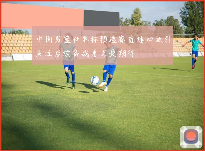 中国男篮世界杯预选赛直播回放引关注后续备战看点受期待