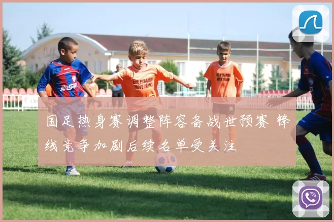 国足热身赛调整阵容备战世预赛 锋线竞争加剧后续名单受关注