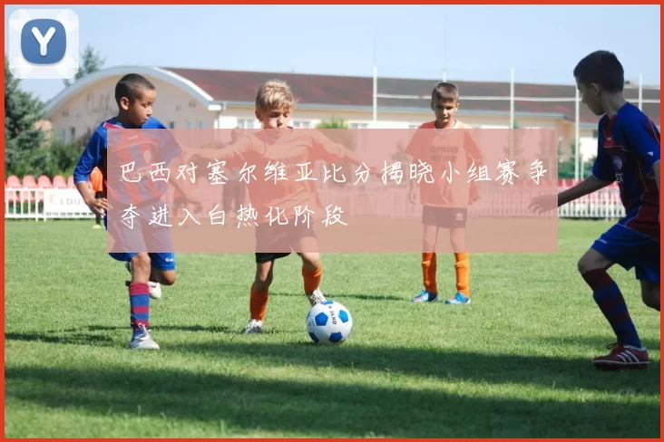 巴西对塞尔维亚比分揭晓小组赛争夺进入白热化阶段