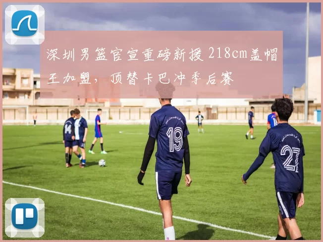 深圳男篮官宣重磅新援 218cm盖帽王加盟，顶替卡巴冲季后赛