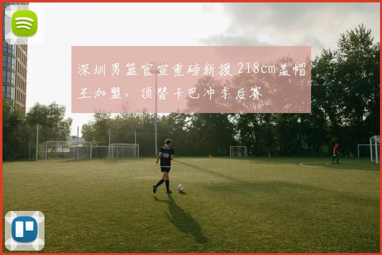 深圳男篮官宣重磅新援 218cm盖帽王加盟，顶替卡巴冲季后赛