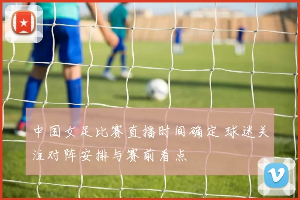 中国女足比赛直播时间确定 球迷关注对阵安排与赛前看点