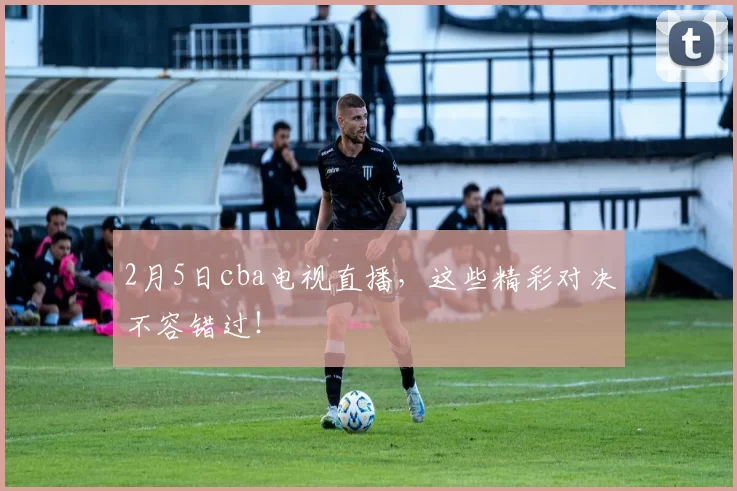 2月5日cba电视直播，这些精彩对决不容错过！