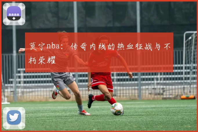 莫宁nba:传奇内线的热血征战与不朽荣耀