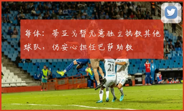每体:蒂亚戈暂无意独立执教其他球队,仍安心担任巴萨助教