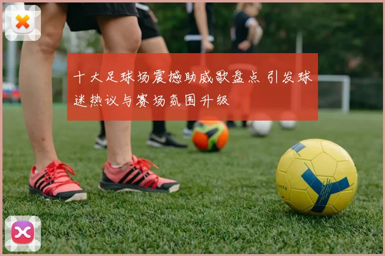十大足球场震撼助威歌盘点 引发球迷热议与赛场氛围升级