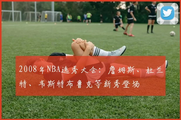 2008年NBA选秀大会：詹姆斯、杜兰特、韦斯特布鲁克等新秀登场