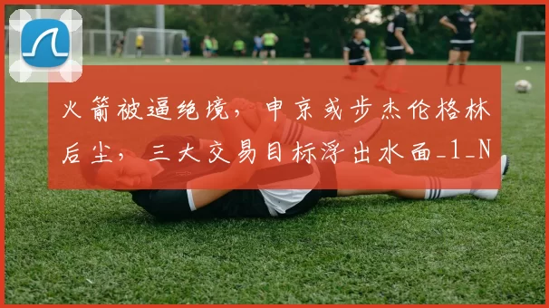 火箭被逼绝境，申京或步杰伦格林后尘，三大交易目标浮出水面_1_NBA_骑士