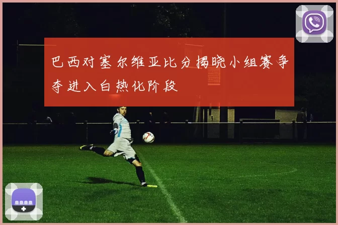 巴西对塞尔维亚比分揭晓小组赛争夺进入白热化阶段