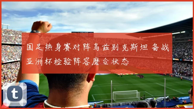 国足热身赛对阵乌兹别克斯坦 备战亚洲杯检验阵容磨合状态