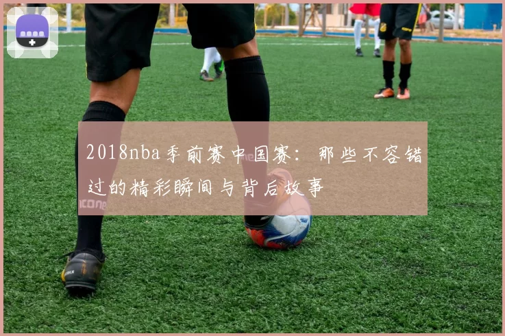 2018nba季前赛中国赛：那些不容错过的精彩瞬间与背后故事