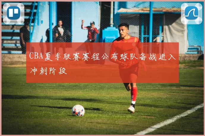 CBA夏季联赛赛程公布球队备战进入冲刺阶段