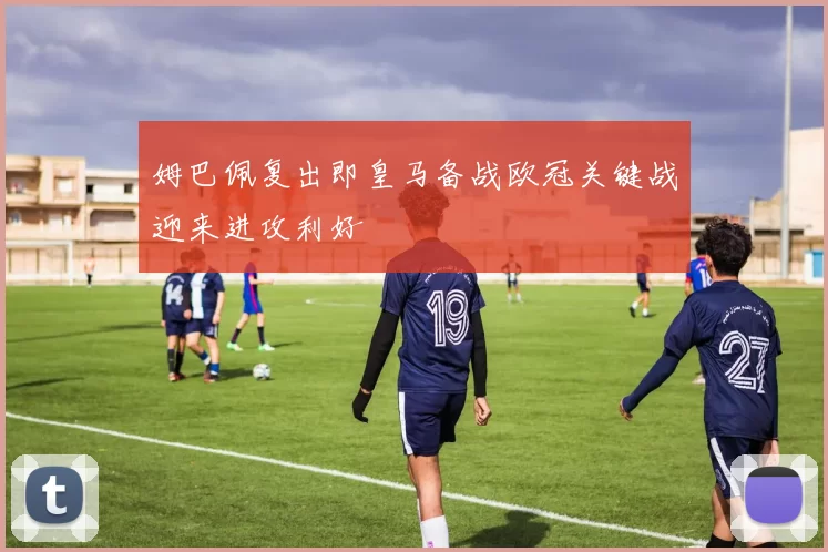 姆巴佩复出即皇马备战欧冠关键战迎来进攻利好