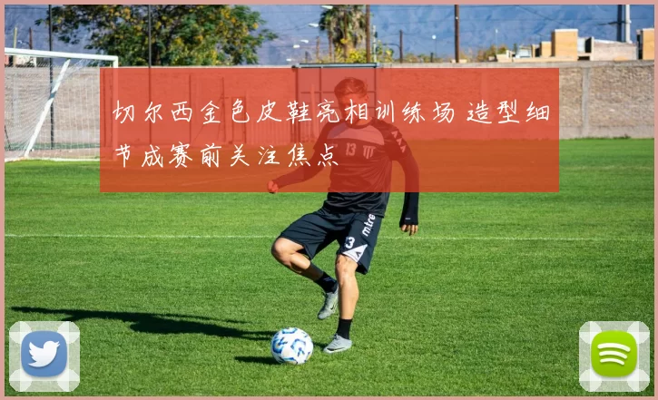 切尔西金色皮鞋亮相训练场 造型细节成赛前关注焦点