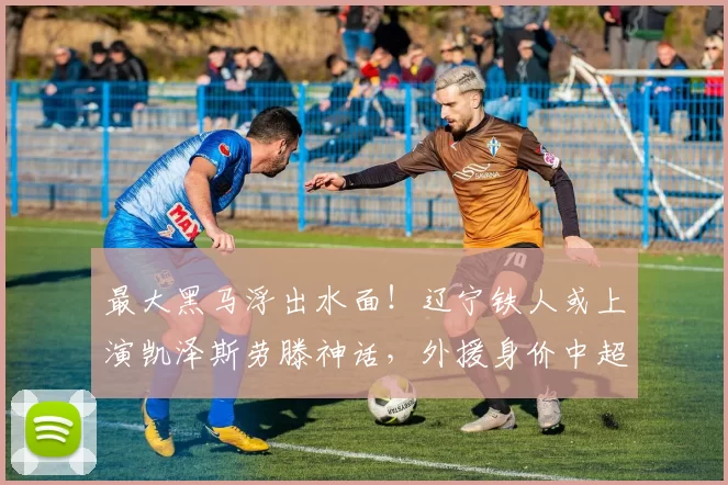 最大黑马浮出水面！辽宁铁人或上演凯泽斯劳滕神话，外援身价中超第一