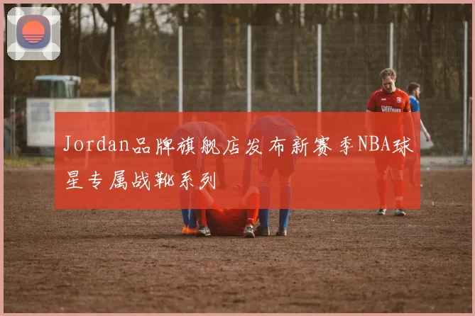 Jordan品牌旗舰店发布新赛季NBA球星专属战靴系列