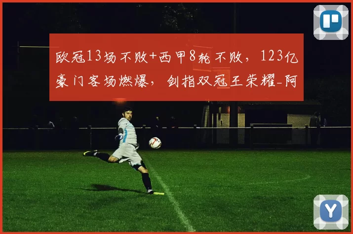 欧冠13场不败+西甲8轮不败，123亿豪门客场燃爆，剑指双冠王荣耀_阿森纳_马德里竞技_阿森纳