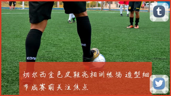 切尔西金色皮鞋亮相训练场 造型细节成赛前关注焦点