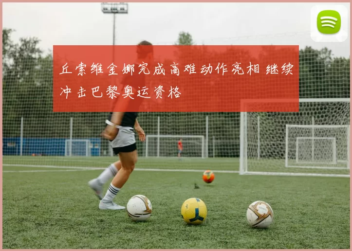 丘索维金娜完成高难动作亮相 继续冲击巴黎奥运资格