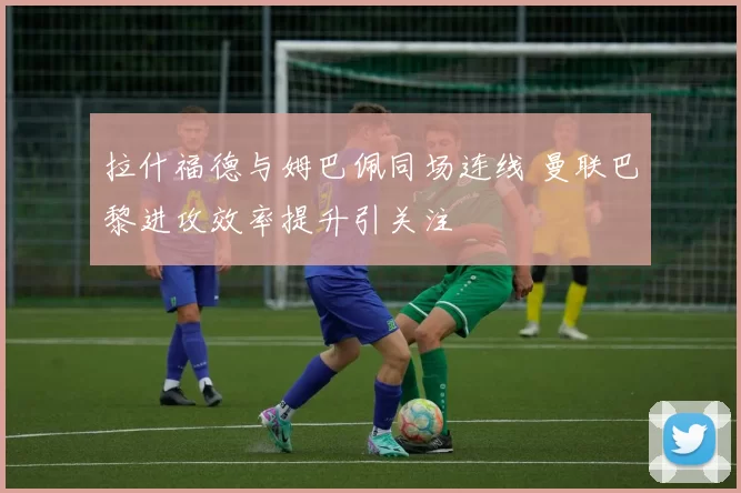 拉什福德与姆巴佩同场连线 曼联巴黎进攻效率提升引关注