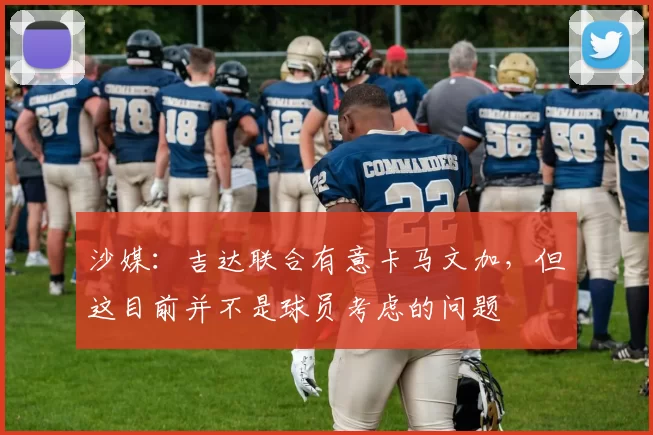 沙媒：吉达联合有意卡马文加，但这目前并不是球员考虑的问题