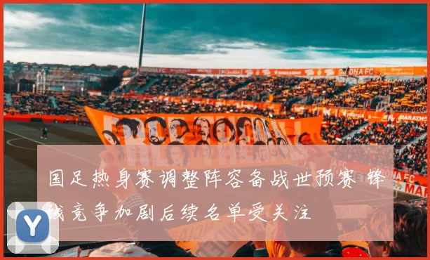 国足热身赛调整阵容备战世预赛 锋线竞争加剧后续名单受关注