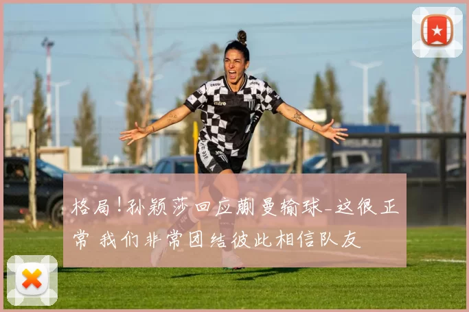 格局!孙颖莎回应蒯曼输球_这很正常 我们非常团结彼此相信队友