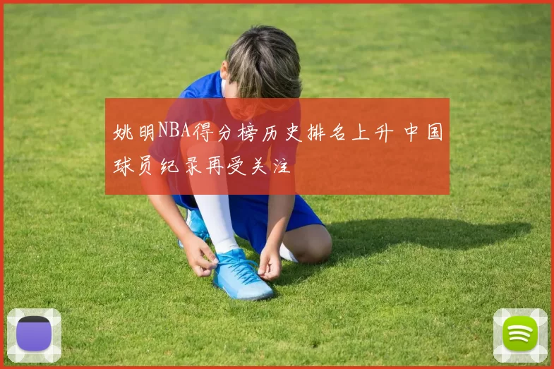 姚明NBA得分榜历史排名上升 中国球员纪录再受关注