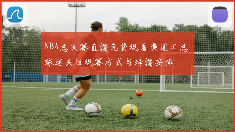 NBA总决赛直播免费观看渠道汇总 球迷关注观赛方式与转播安排