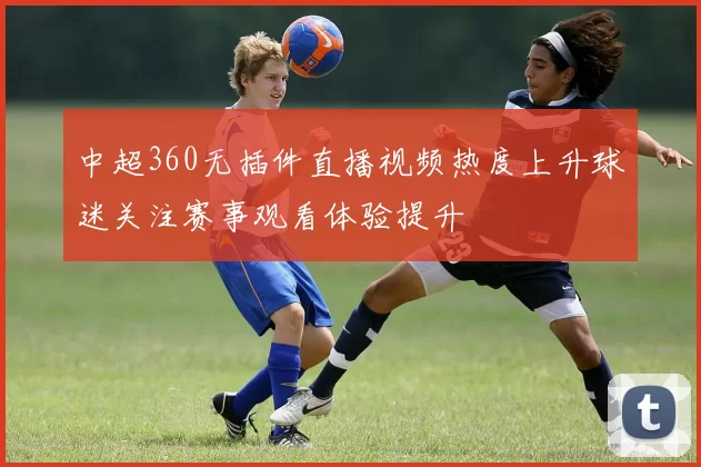 中超360无插件直播视频热度上升球迷关注赛事观看体验提升