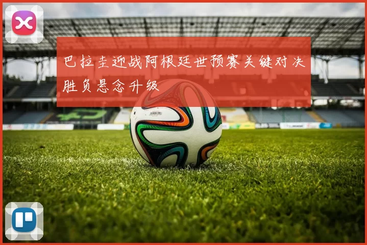 巴拉圭迎战阿根廷世预赛关键对决胜负悬念升级