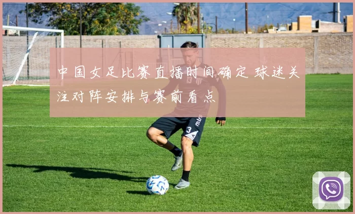 中国女足比赛直播时间确定 球迷关注对阵安排与赛前看点