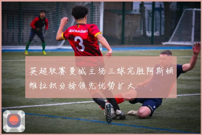 英超联赛曼城主场三球完胜阿斯顿维拉积分榜领先优势扩大