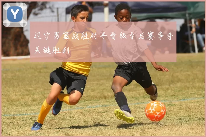 辽宁男篮战胜对手晋级季后赛争夺关键胜利